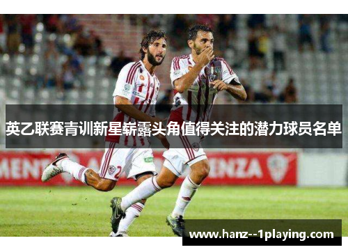 英乙联赛青训新星崭露头角值得关注的潜力球员名单 英乙联赛青训新星崭露头角值得关注的潜力球员名单