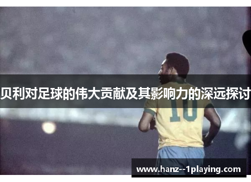 贝利对足球的伟大贡献及其影响力的深远探讨